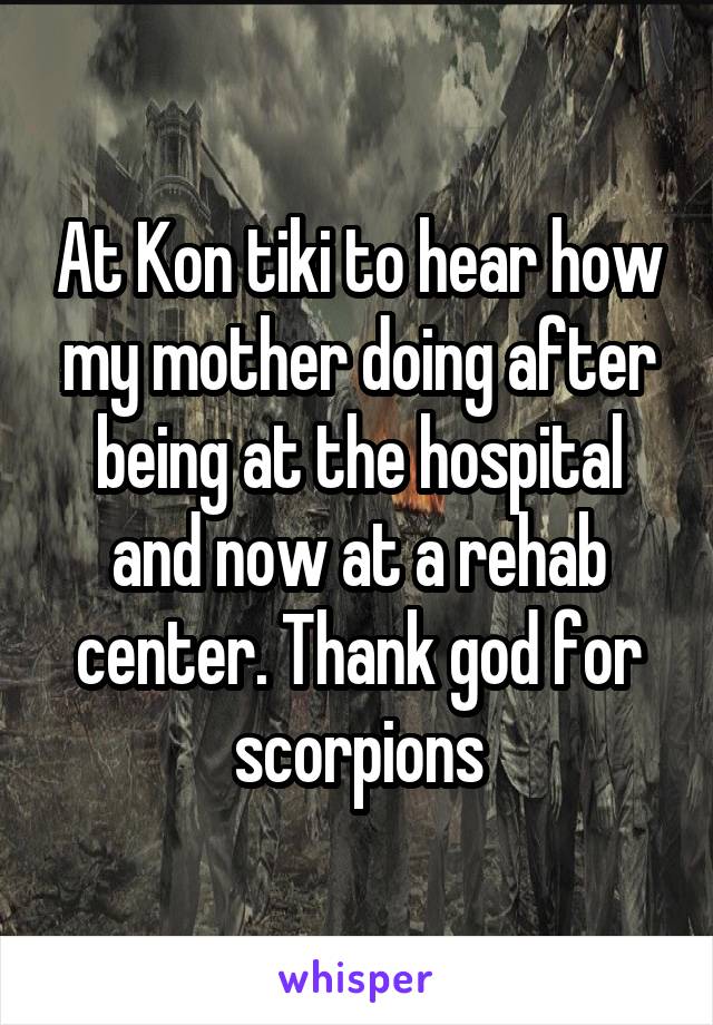 At Kon tiki to hear how my mother doing after being at the hospital and now at a rehab center. Thank god for scorpions