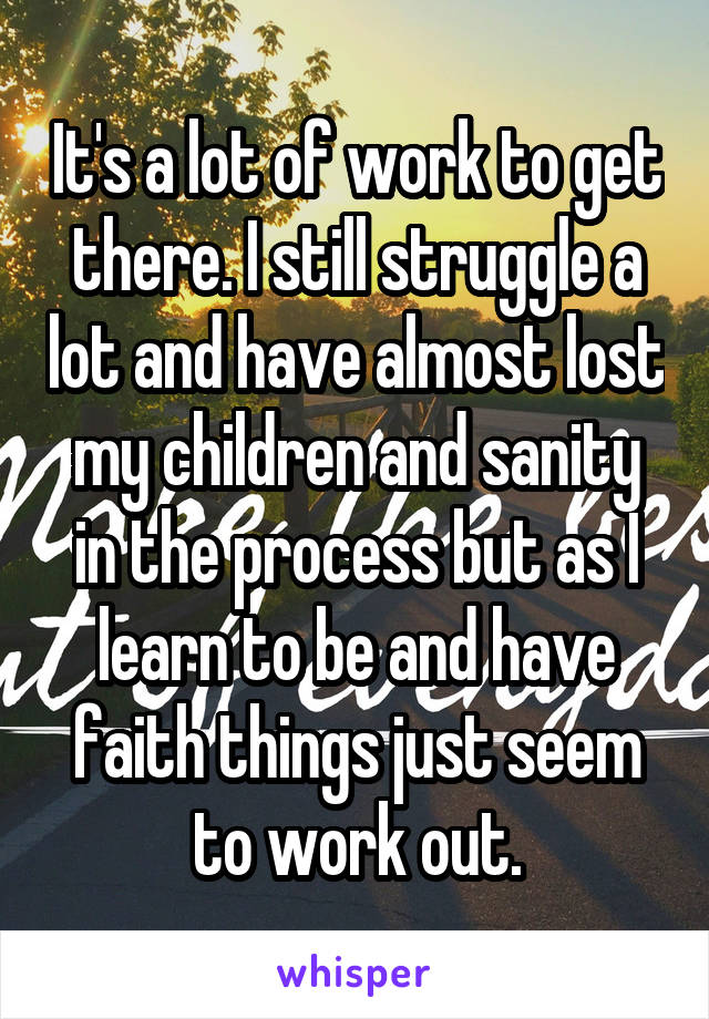 It's a lot of work to get there. I still struggle a lot and have almost lost my children and sanity in the process but as I learn to be and have faith things just seem to work out.