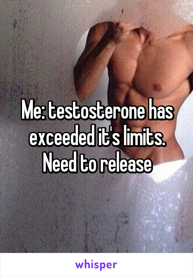 Me: testosterone has exceeded it's limits. Need to release