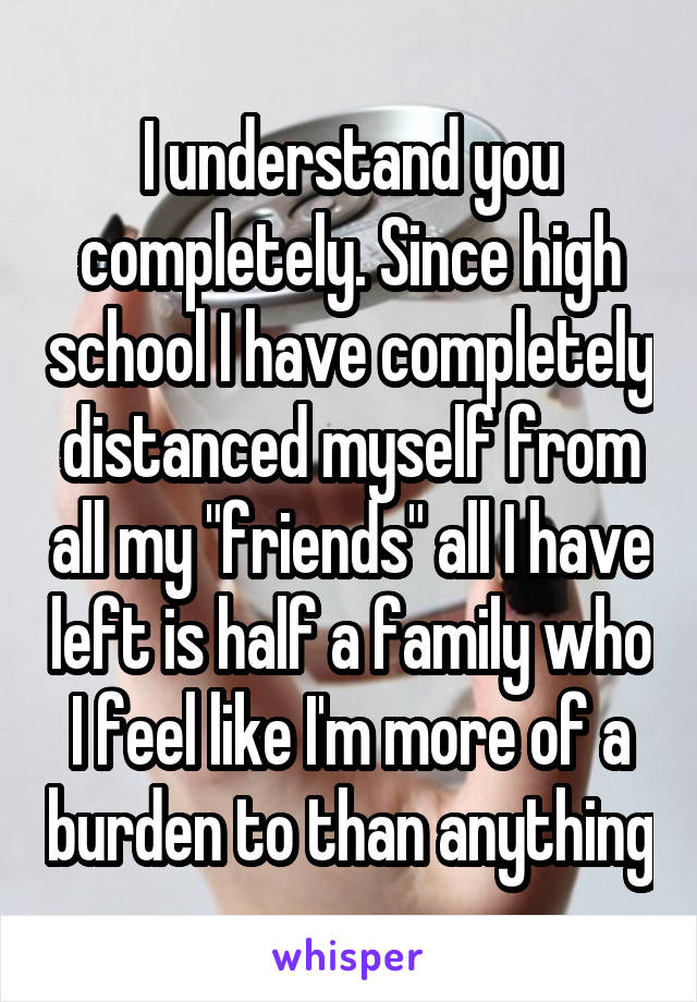 I understand you completely. Since high school I have completely distanced myself from all my "friends" all I have left is half a family who I feel like I'm more of a burden to than anything