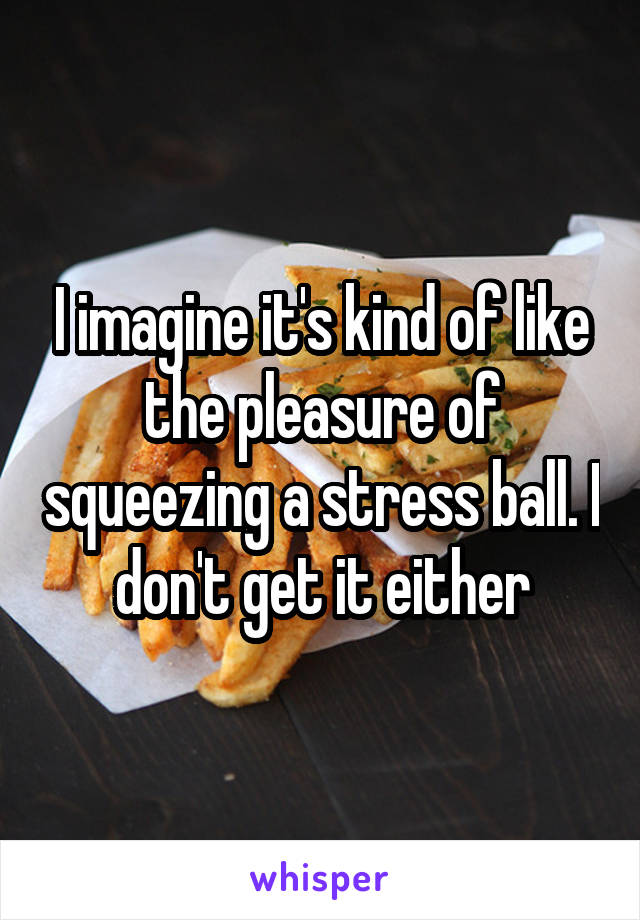 I imagine it's kind of like the pleasure of squeezing a stress ball. I don't get it either