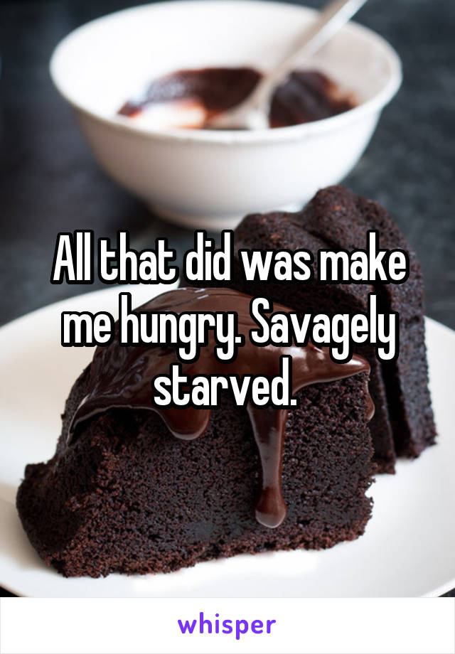 All that did was make me hungry. Savagely starved. 