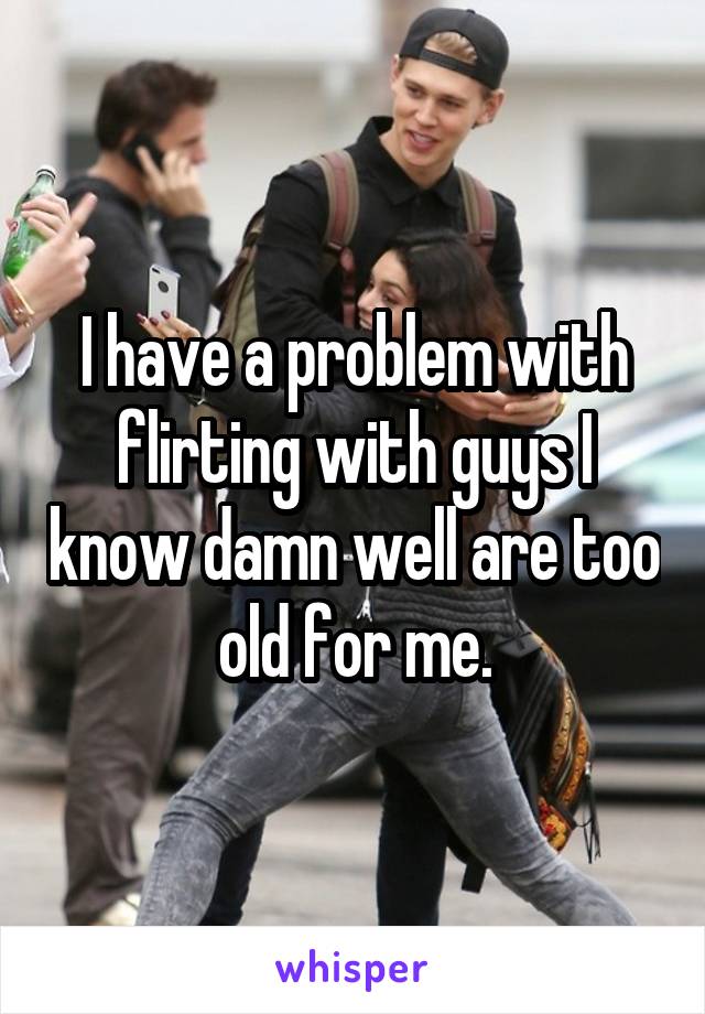 I have a problem with flirting with guys I know damn well are too old for me.