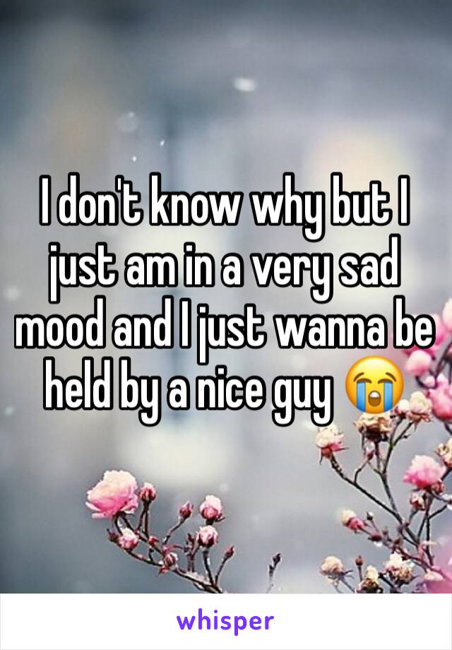 I don't know why but I just am in a very sad mood and I just wanna be held by a nice guy 😭