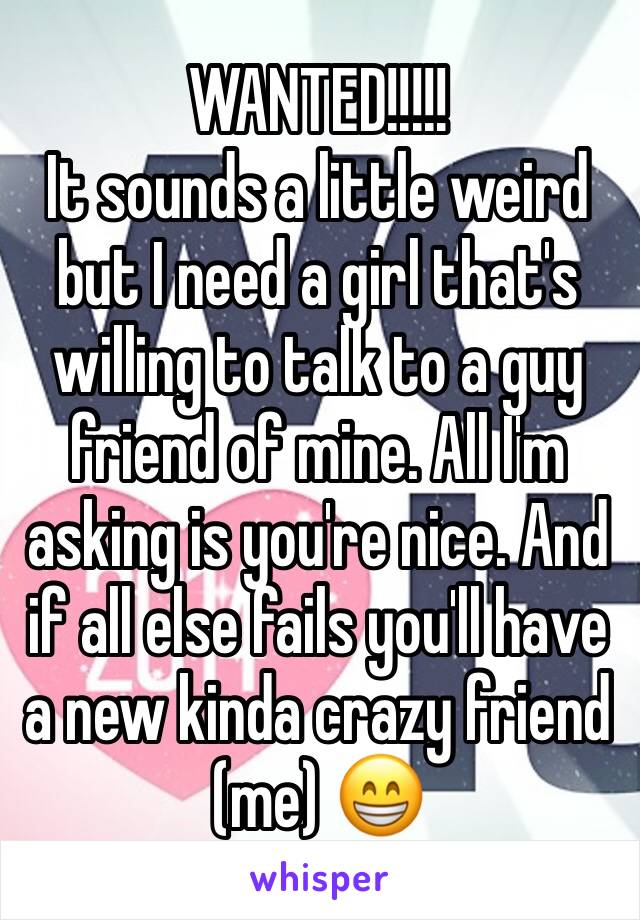 WANTED!!!!!
It sounds a little weird but I need a girl that's willing to talk to a guy friend of mine. All I'm asking is you're nice. And if all else fails you'll have a new kinda crazy friend (me) 😁