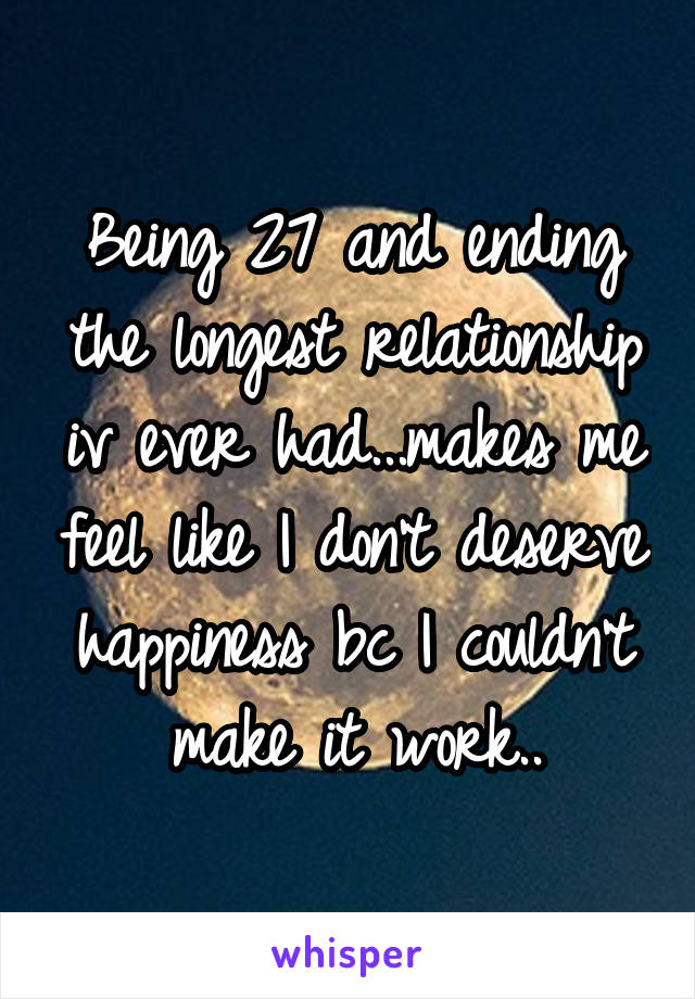 Being 27 and ending the longest relationship iv ever had...makes me feel like I don't deserve happiness bc I couldn't make it work..