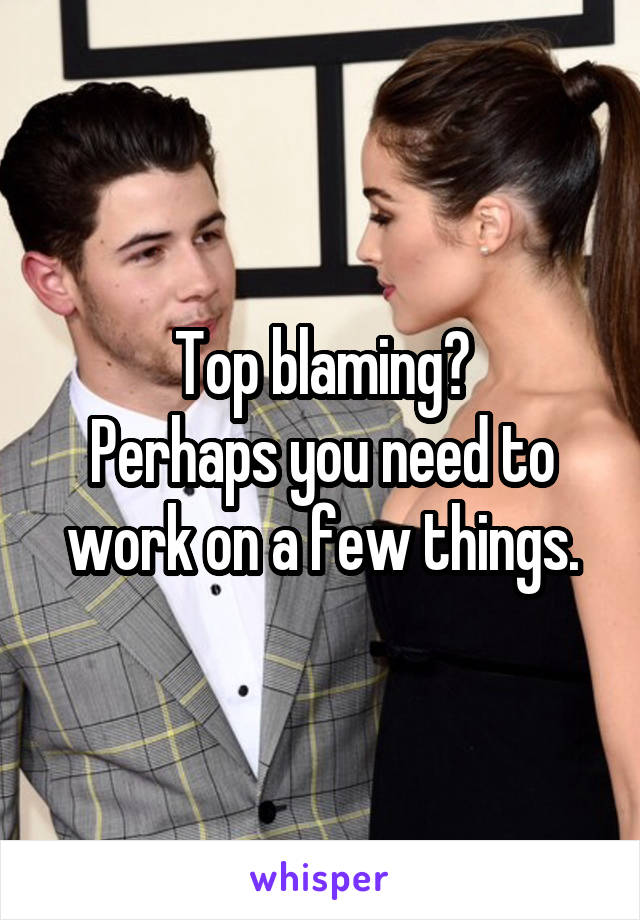 Top blaming?
Perhaps you need to work on a few things.