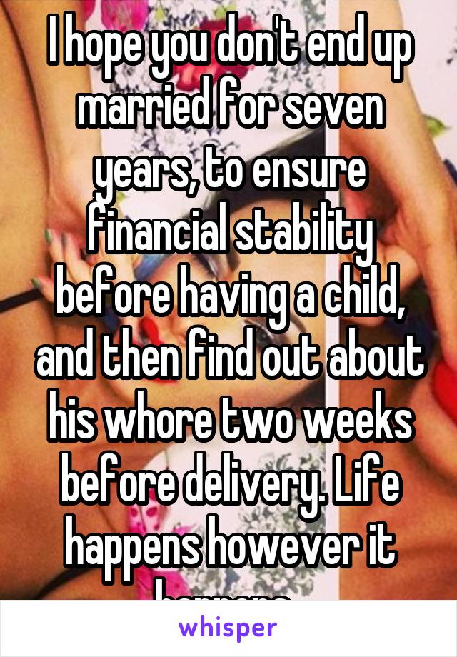 I hope you don't end up married for seven years, to ensure financial stability before having a child, and then find out about his whore two weeks before delivery. Life happens however it happens. 