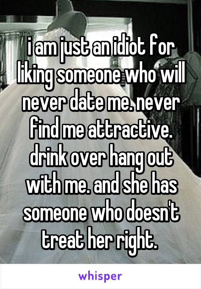 i am just an idiot for liking someone who will never date me. never find me attractive. drink over hang out with me. and she has someone who doesn't treat her right. 