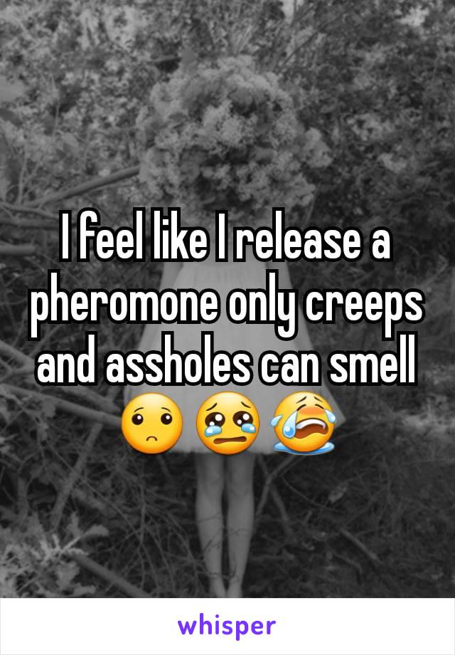 I feel like I release a pheromone only creeps and assholes can smell 🙁😢😭