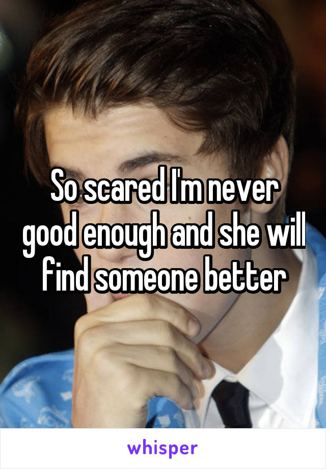 So scared I'm never good enough and she will find someone better