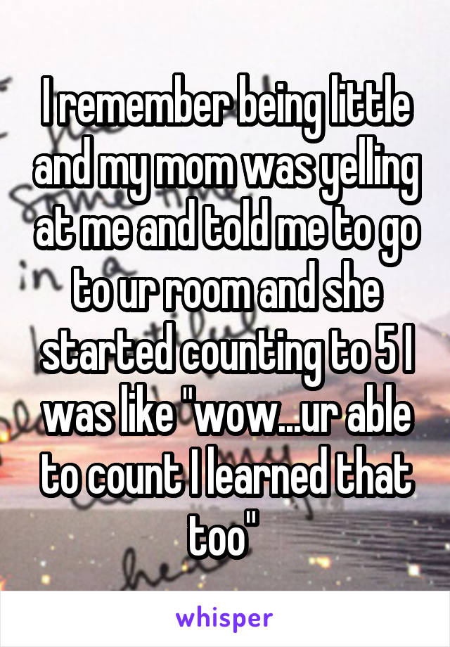 I remember being little and my mom was yelling at me and told me to go to ur room and she started counting to 5 I was like "wow...ur able to count I learned that too" 