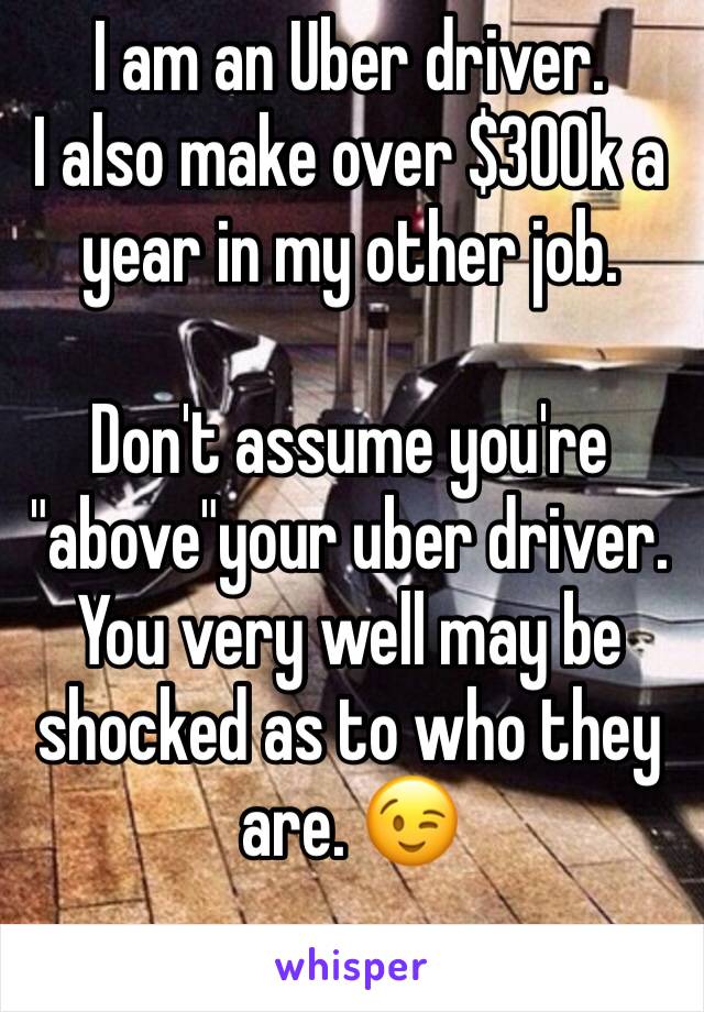 I am an Uber driver. 
I also make over $300k a year in my other job. 

Don't assume you're "above"your uber driver. 
You very well may be shocked as to who they are. 😉