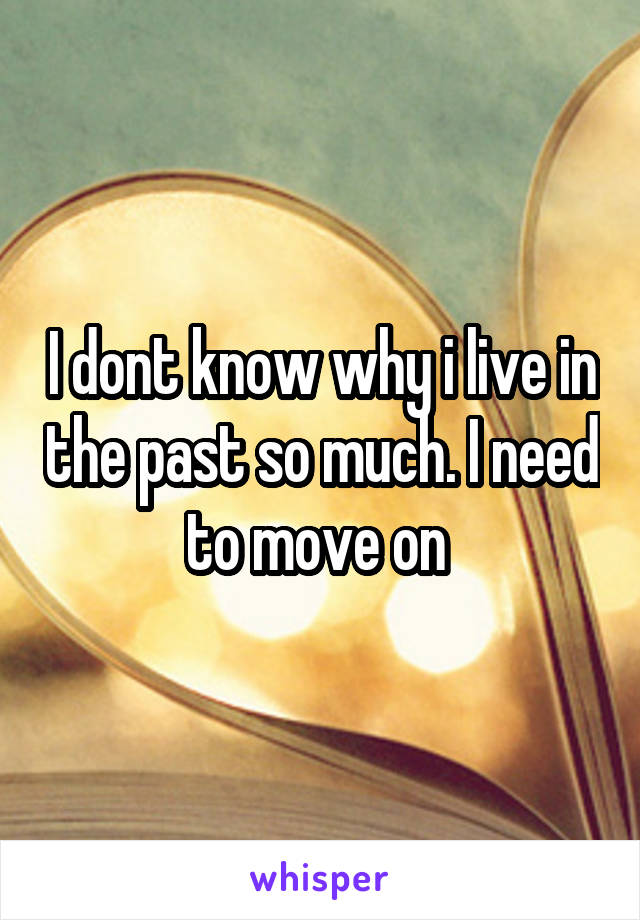 I dont know why i live in the past so much. I need to move on 