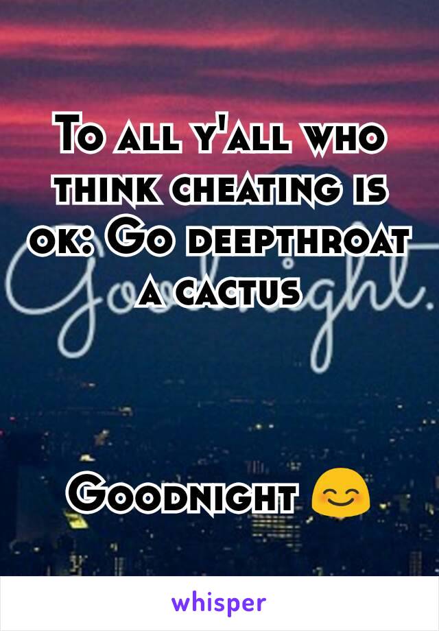 To all y'all who think cheating is ok: Go deepthroat a cactus



Goodnight 😊