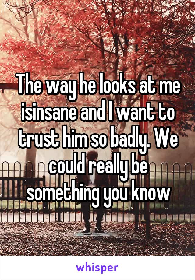 The way he looks at me isinsane and I want to trust him so badly. We could really be something you know