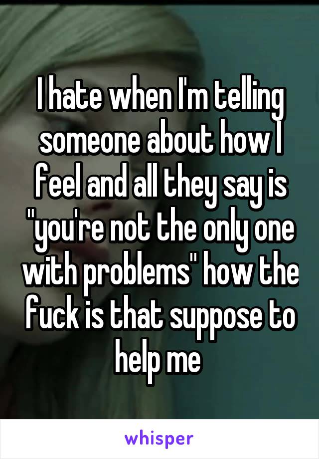 I hate when I'm telling someone about how I feel and all they say is "you're not the only one with problems" how the fuck is that suppose to help me 