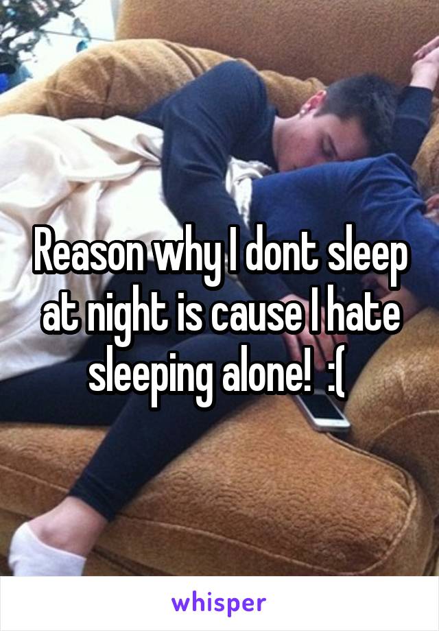 Reason why I dont sleep at night is cause I hate sleeping alone!  :( 