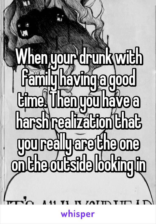 When your drunk with family having a good time. Then you have a harsh realization that you really are the one on the outside looking in