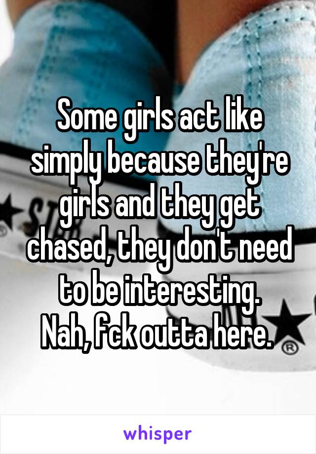 Some girls act like simply because they're girls and they get chased, they don't need to be interesting.
Nah, fck outta here. 