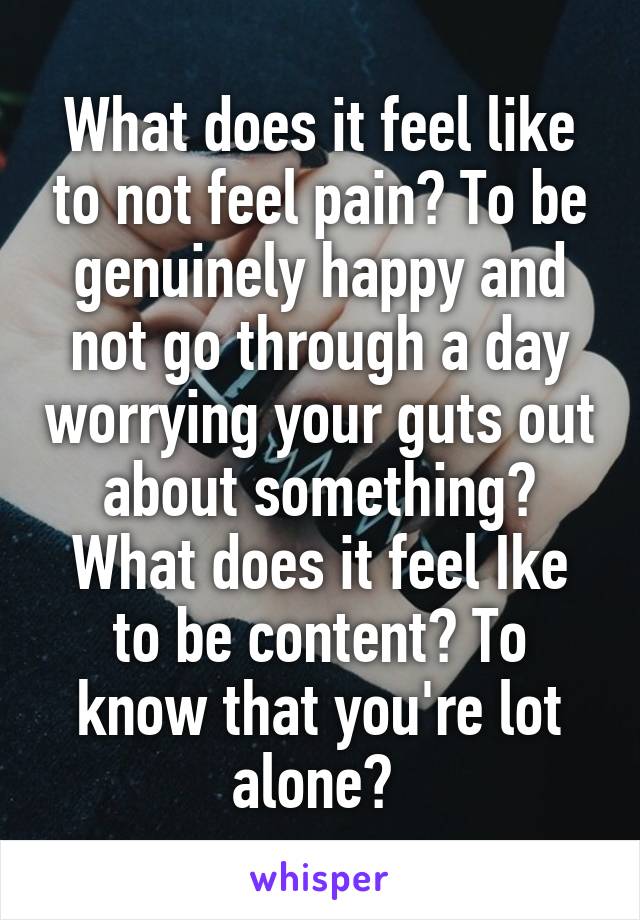 What does it feel like to not feel pain? To be genuinely happy and not go through a day worrying your guts out about something? What does it feel Ike to be content? To know that you're lot alone? 