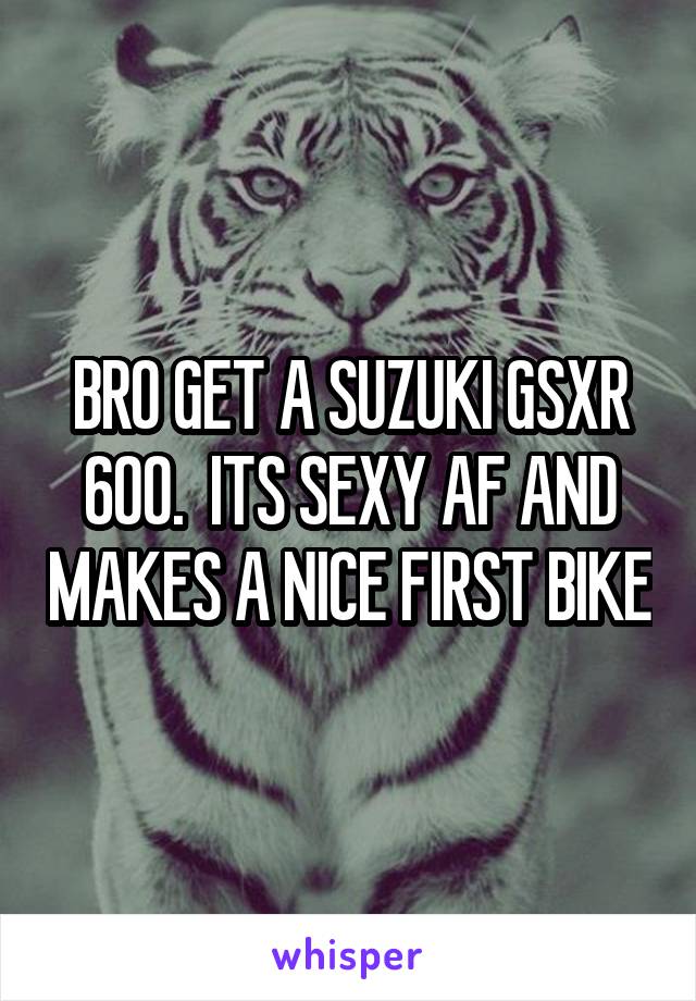 BRO GET A SUZUKI GSXR 600.  ITS SEXY AF AND MAKES A NICE FIRST BIKE