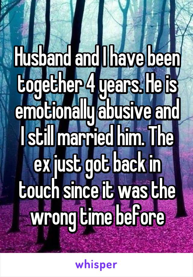 Husband and I have been together 4 years. He is emotionally abusive and I still married him. The ex just got back in touch since it was the wrong time before