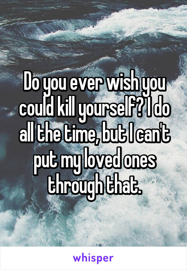 Do you ever wish you could kill yourself? I do all the time, but I can't put my loved ones through that.