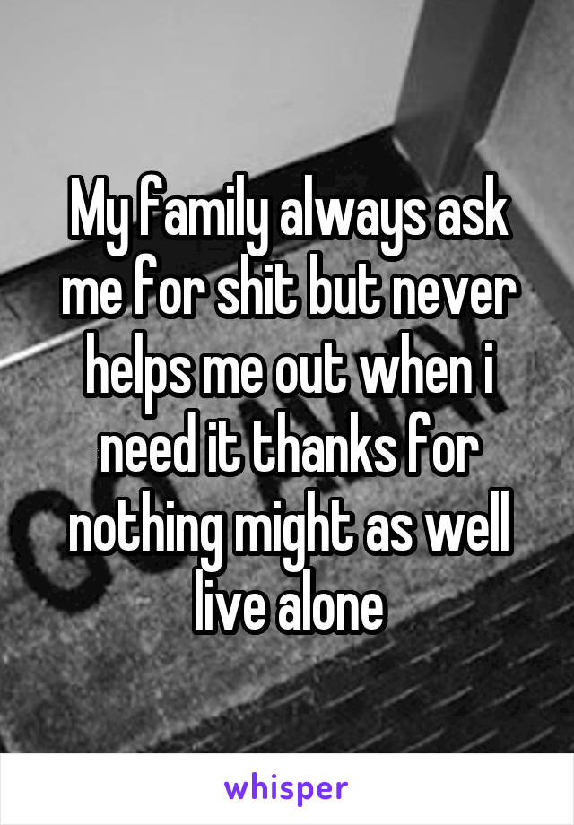 My family always ask me for shit but never helps me out when i need it thanks for nothing might as well live alone