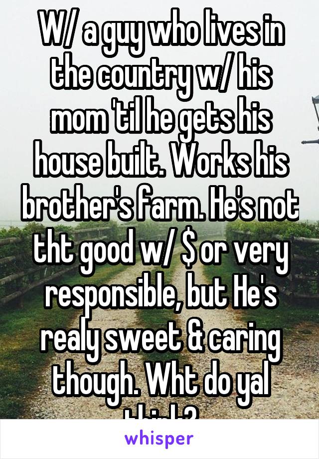 W/ a guy who lives in the country w/ his mom 'til he gets his house built. Works his brother's farm. He's not tht good w/ $ or very responsible, but He's realy sweet & caring though. Wht do yal think?