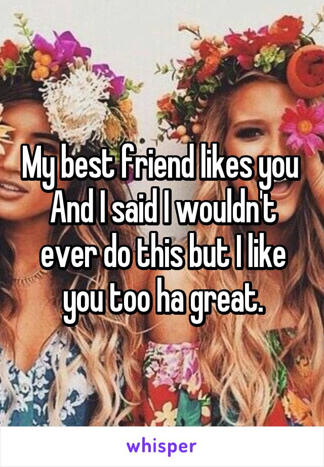 My best friend likes you 
And I said I wouldn't ever do this but I like you too ha great.