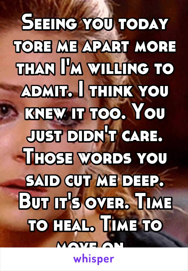 Seeing you today tore me apart more than I'm willing to admit. I think you knew it too. You just didn't care. Those words you said cut me deep. But it's over. Time to heal. Time to move on. 