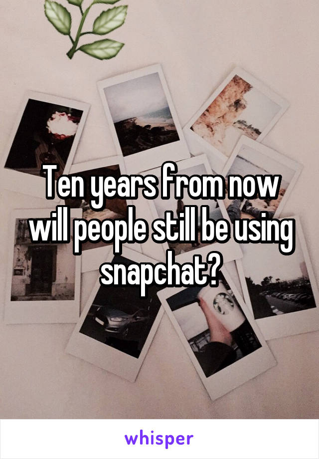 Ten years from now will people still be using snapchat?