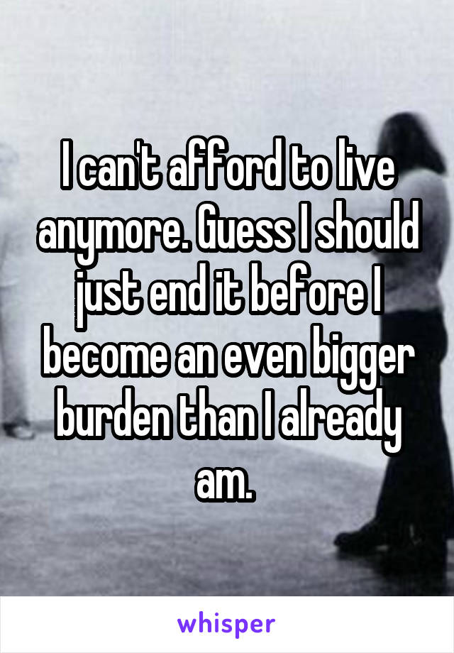 I can't afford to live anymore. Guess I should just end it before I become an even bigger burden than I already am. 