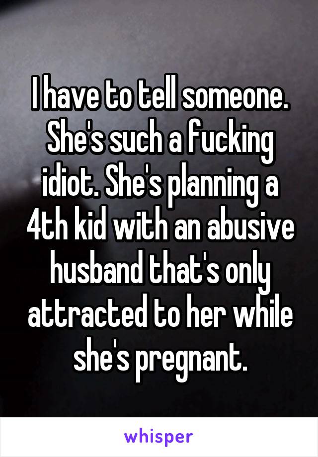 I have to tell someone. She's such a fucking idiot. She's planning a 4th kid with an abusive husband that's only attracted to her while she's pregnant.