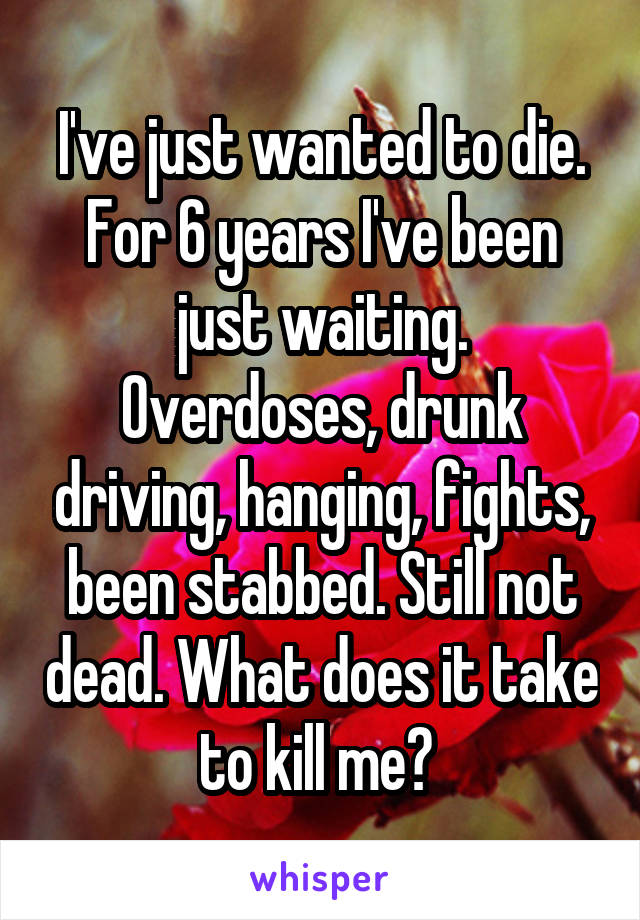 I've just wanted to die. For 6 years I've been just waiting. Overdoses, drunk driving, hanging, fights, been stabbed. Still not dead. What does it take to kill me? 