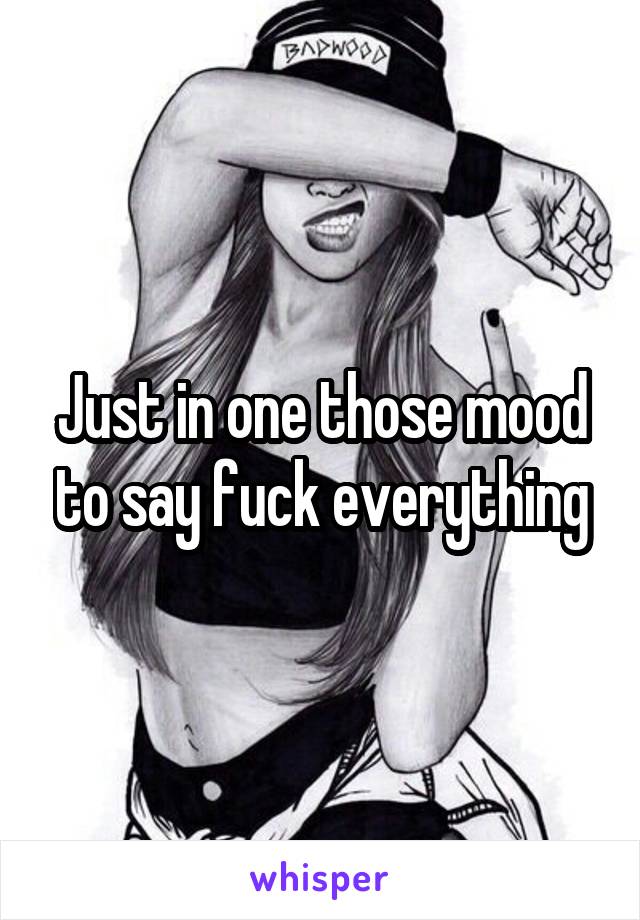 Just in one those mood to say fuck everything