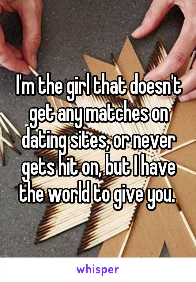 I'm the girl that doesn't get any matches on dating sites, or never gets hit on, but I have the world to give you. 