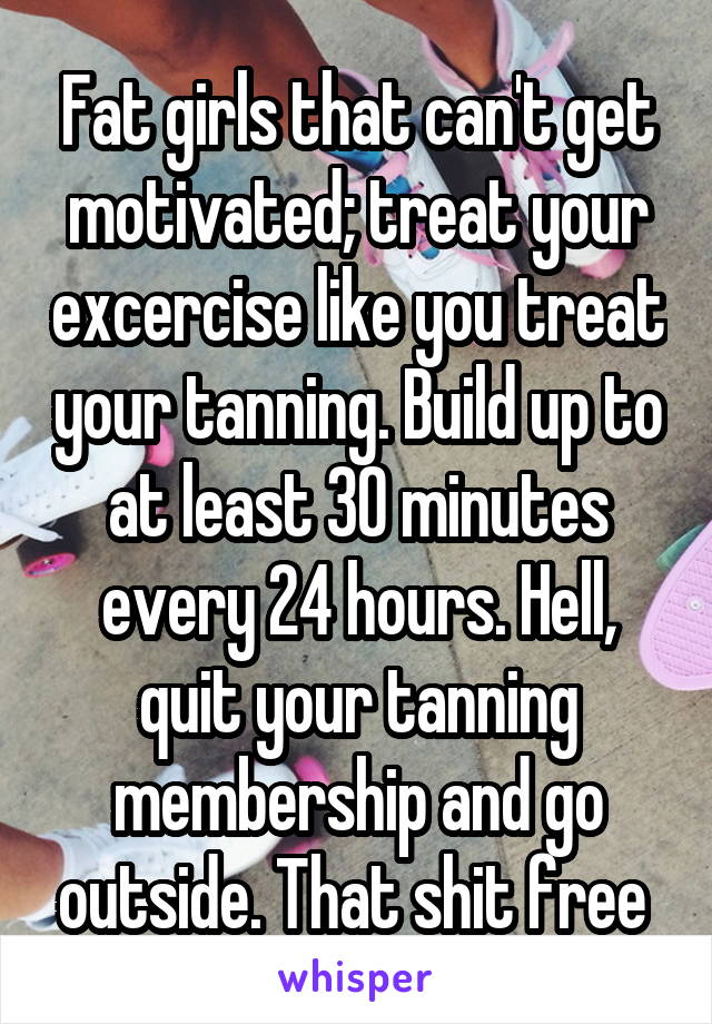 Fat girls that can't get motivated; treat your excercise like you treat your tanning. Build up to at least 30 minutes every 24 hours. Hell, quit your tanning membership and go outside. That shit free 