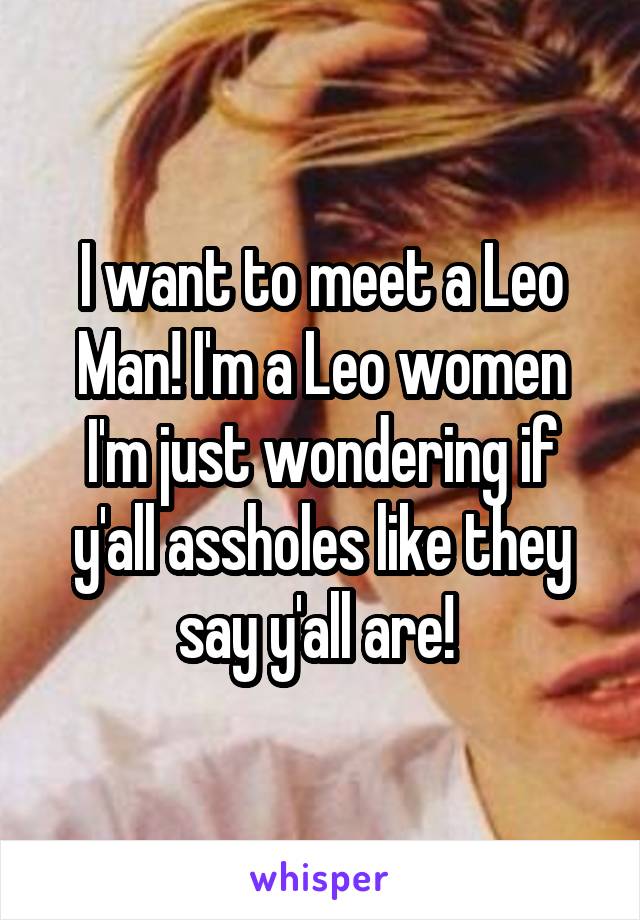 I want to meet a Leo Man! I'm a Leo women I'm just wondering if y'all assholes like they say y'all are! 