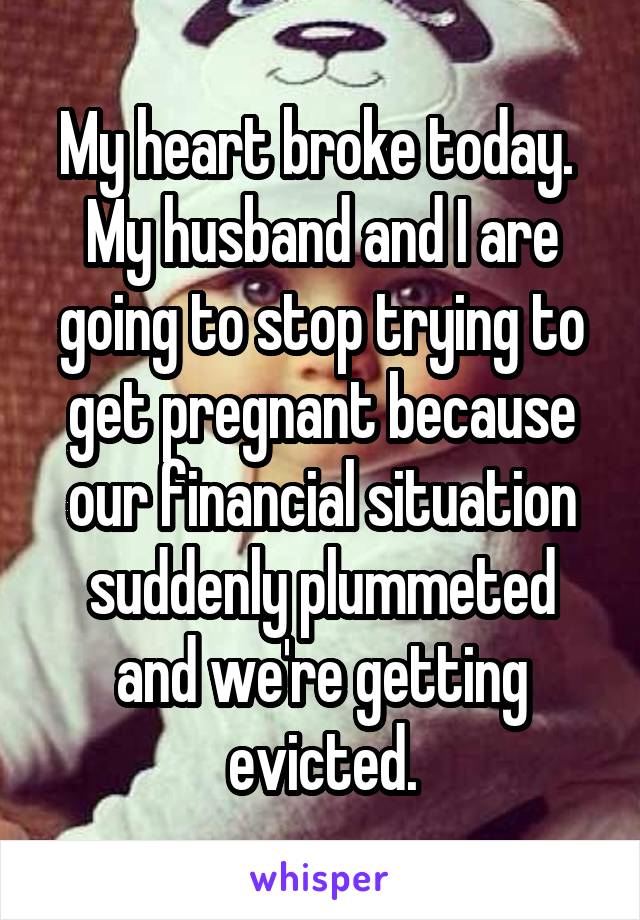 My heart broke today. 
My husband and I are going to stop trying to get pregnant because our financial situation suddenly plummeted and we're getting evicted.