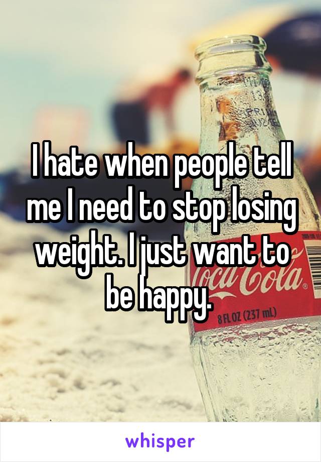 I hate when people tell me I need to stop losing weight. I just want to be happy. 