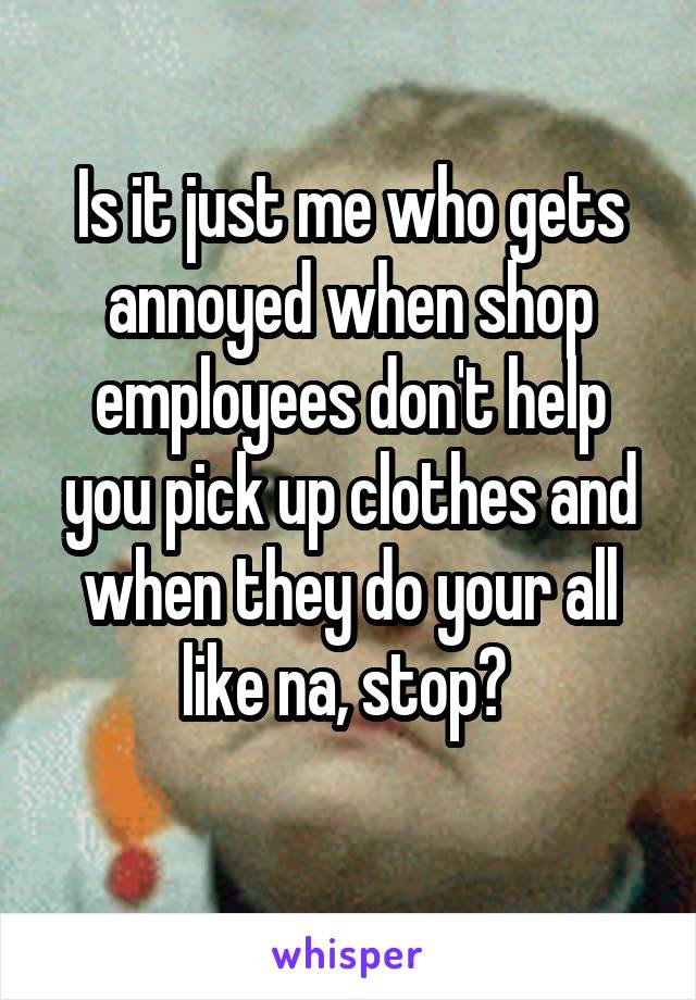 Is it just me who gets annoyed when shop employees don't help you pick up clothes and when they do your all like na, stop? 
