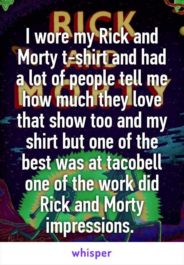 I wore my Rick and Morty t-shirt and had a lot of people tell me how much they love that show too and my shirt but one of the best was at tacobell one of the work did Rick and Morty impressions. 