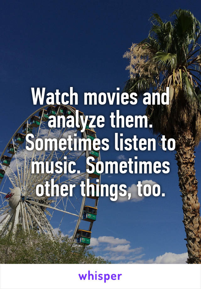 Watch movies and analyze them. Sometimes listen to music. Sometimes other things, too.