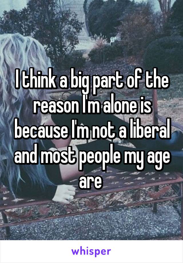 I think a big part of the reason I'm alone is because I'm not a liberal and most people my age are 