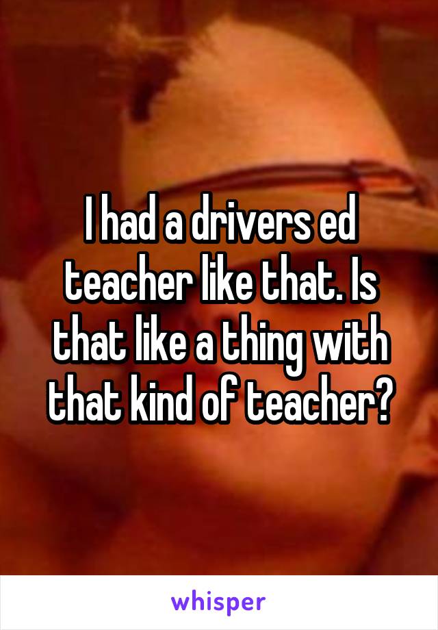 I had a drivers ed teacher like that. Is that like a thing with that kind of teacher?