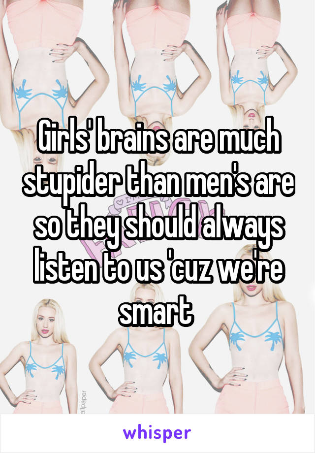 Girls' brains are much stupider than men's are so they should always listen to us 'cuz we're smart 