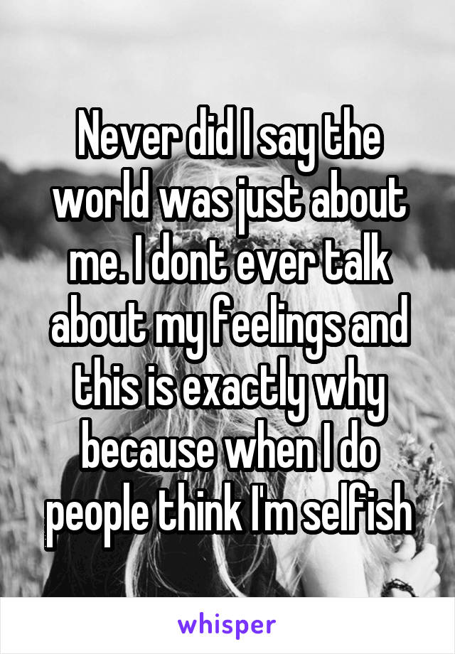 Never did I say the world was just about me. I dont ever talk about my feelings and this is exactly why because when I do people think I'm selfish