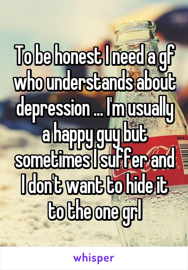 To be honest I need a gf who understands about depression ... I'm usually a happy guy but sometimes I suffer and I don't want to hide it to the one grl